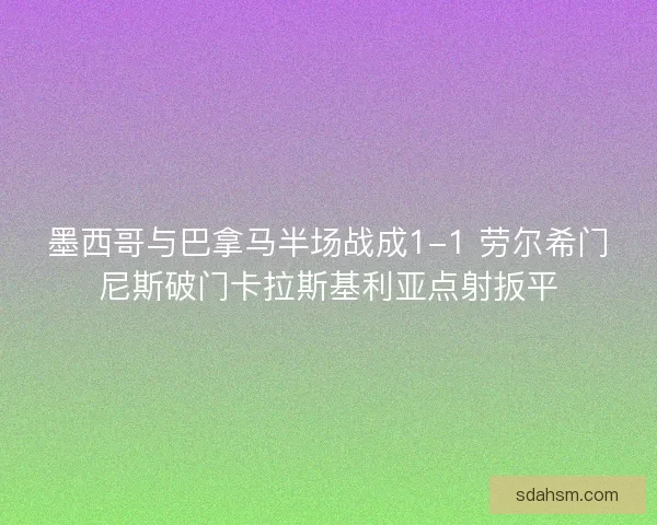 墨西哥与巴拿马半场战成1-1 劳尔希门尼斯破门卡拉斯基利亚点射扳平 墨西哥与巴拿马半场战成1-1 劳尔希门尼斯破门卡拉斯基利亚点射扳平