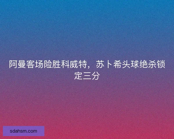 阿曼客场险胜科威特，苏卜希头球绝杀锁定三分