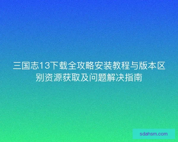 三国志13下载全攻略安装教程与版本区别资源获取及问题解决指南