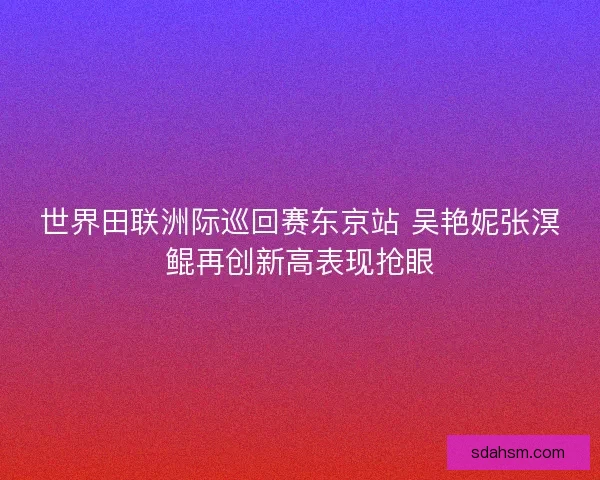 世界田联洲际巡回赛东京站 吴艳妮张溟鲲再创新高表现抢眼