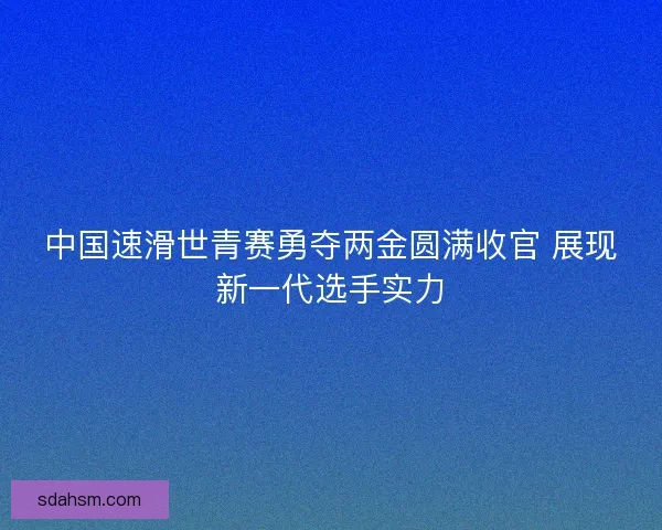 中国速滑世青赛勇夺两金圆满收官 展现新一代选手实力