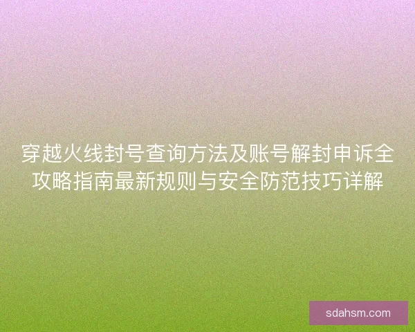 穿越火线封号查询方法及账号解封申诉全攻略指南最新规则与安全防范技巧详解