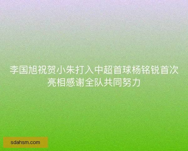 李国旭祝贺小朱打入中超首球杨铭锐首次亮相感谢全队共同努力 李国旭祝贺小朱打入中超首球杨铭锐首次亮相感谢全队共同努力