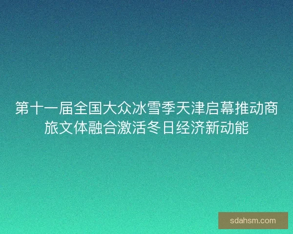 第十一届全国大众冰雪季天津启幕推动商旅文体融合激活冬日经济新动能