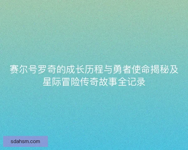 赛尔号罗奇的成长历程与勇者使命揭秘及星际冒险传奇故事全记录