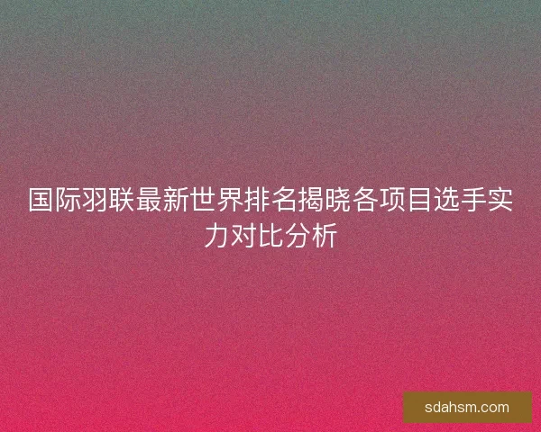 国际羽联最新世界排名揭晓各项目选手实力对比分析