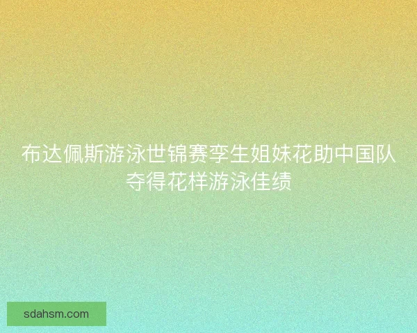 布达佩斯游泳世锦赛孪生姐妹花助中国队夺得花样游泳佳绩