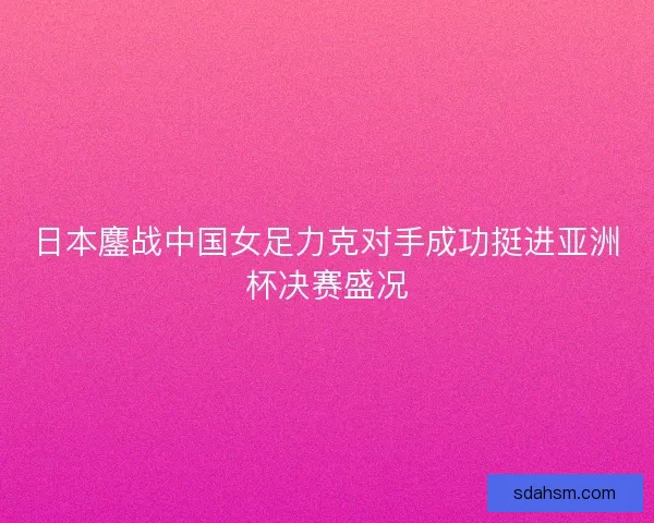 日本鏖战中国女足力克对手成功挺进亚洲杯决赛盛况