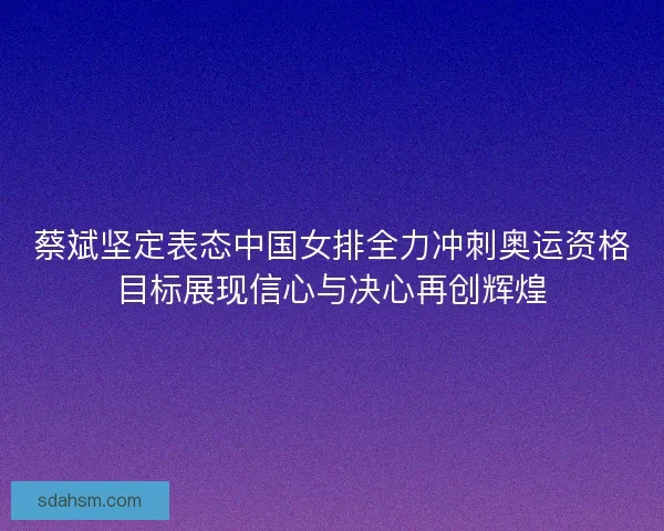 蔡斌坚定表态中国女排全力冲刺奥运资格目标展现信心与决心再创辉煌