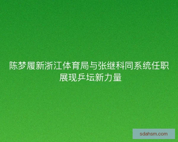 陈梦履新浙江体育局与张继科同系统任职 展现乒坛新力量