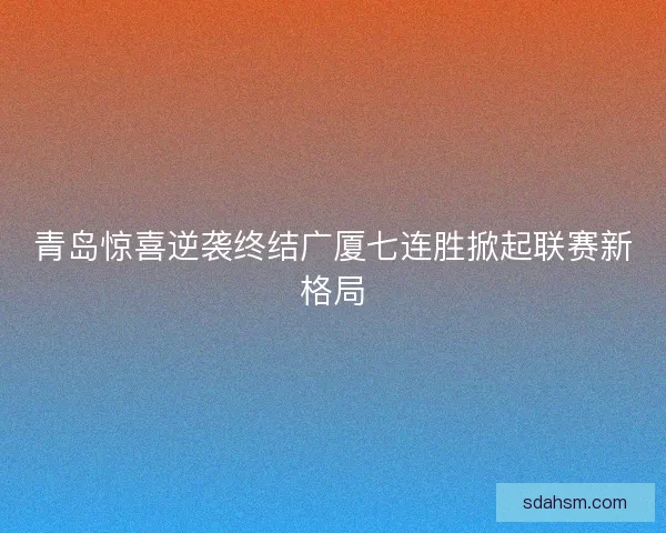 青岛惊喜逆袭终结广厦七连胜掀起联赛新格局