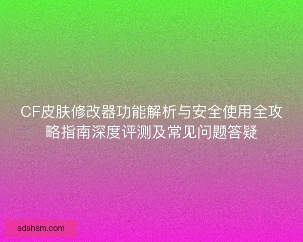 CF皮肤修改器功能解析与安全使用全攻略指南深度评测及常见问题答疑