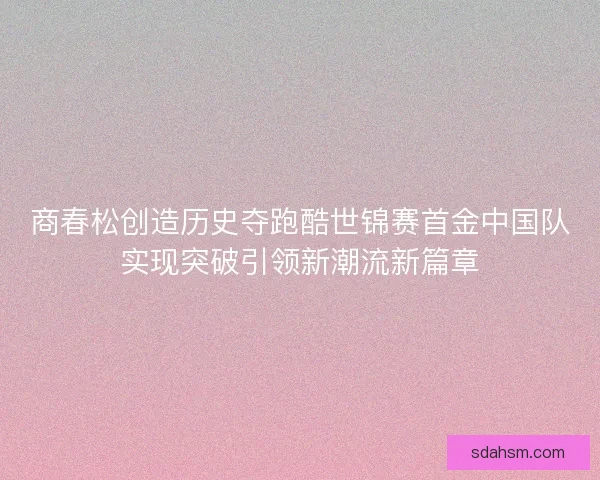 商春松创造历史夺跑酷世锦赛首金中国队实现突破引领新潮流新篇章 商春松创造历史夺跑酷世锦赛首金中国队实现突破引领新潮流新篇章