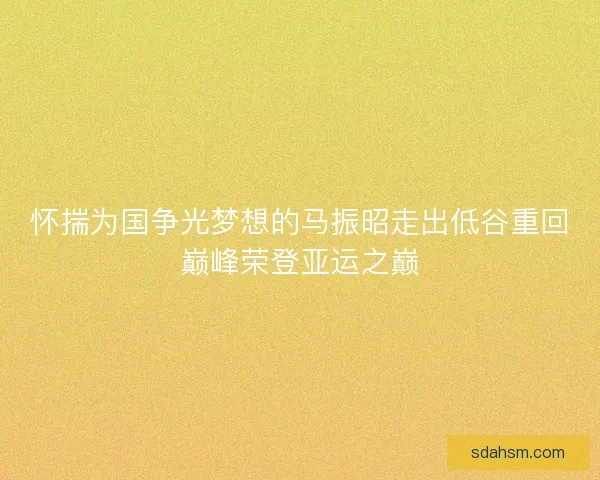 怀揣为国争光梦想的马振昭走出低谷重回巅峰荣登亚运之巅