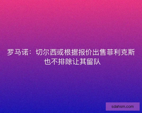 罗马诺:切尔西或根据报价出售菲利克斯 也不排除让其留队 罗马诺:切尔西或根据报价出售菲利克斯 也不排除让其留队