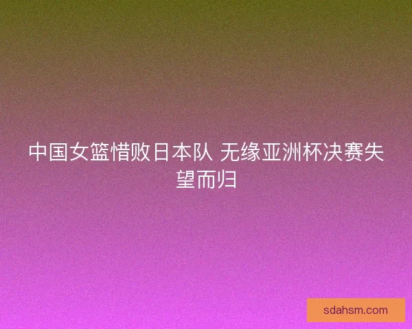 中国女篮惜败日本队 无缘亚洲杯决赛失望而归 中国女篮惜败日本队 无缘亚洲杯决赛失望而归