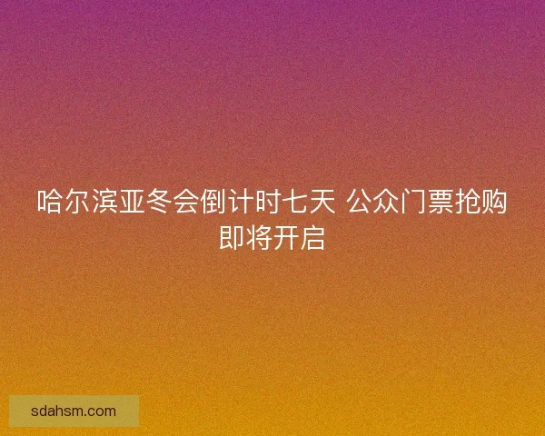 哈尔滨亚冬会倒计时七天 公众门票抢购即将开启 哈尔滨亚冬会倒计时七天 公众门票抢购即将开启