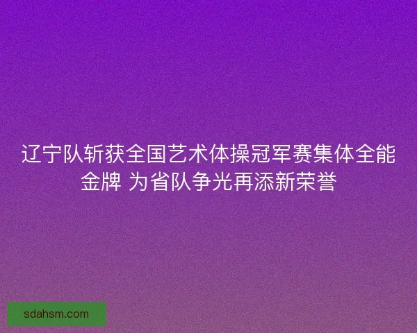 辽宁队斩获全国艺术体操冠军赛集体全能金牌 为省队争光再添新荣誉
