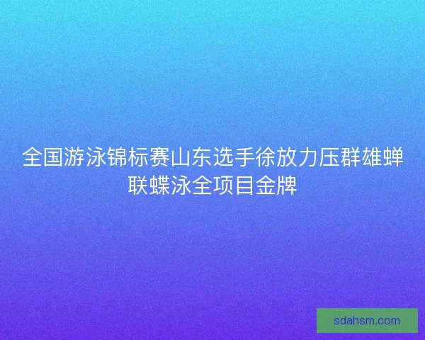 全国游泳锦标赛山东选手徐放力压群雄蝉联蝶泳全项目金牌
