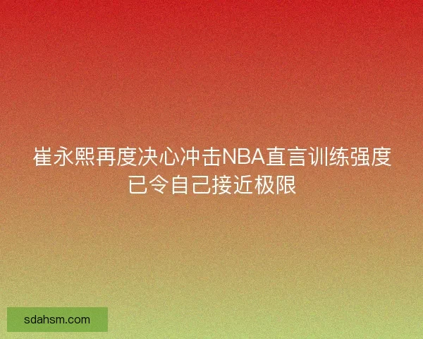 崔永熙再度决心冲击NBA直言训练强度已令自己接近极限