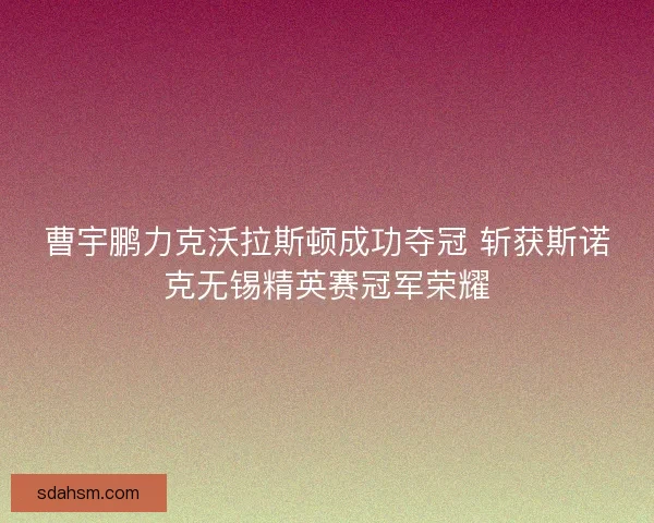 曹宇鹏力克沃拉斯顿成功夺冠 斩获斯诺克无锡精英赛冠军荣耀 曹宇鹏力克沃拉斯顿成功夺冠 斩获斯诺克无锡精英赛冠军荣耀