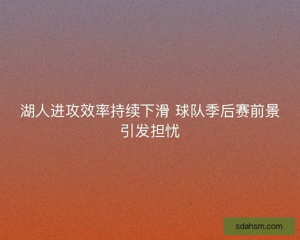 湖人进攻效率持续下滑 球队季后赛前景引发担忧