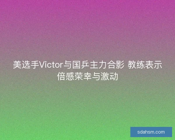 美选手Victor与国乒主力合影 教练表示倍感荣幸与激动