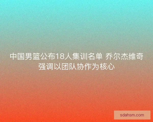 中国男篮公布18人集训名单 乔尔杰维奇强调以团队协作为核心