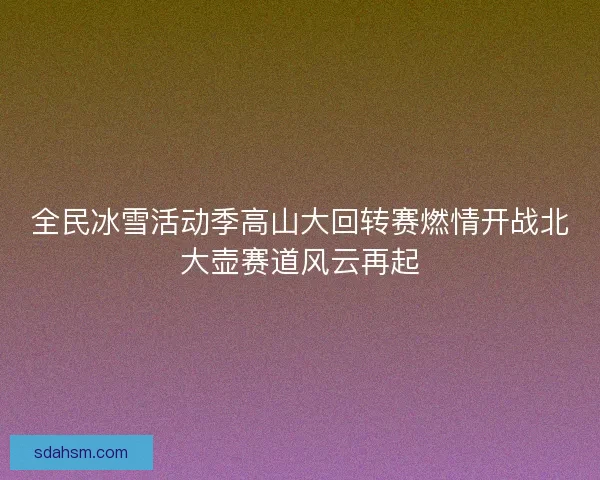 全民冰雪活动季高山大回转赛燃情开战北大壶赛道风云再起