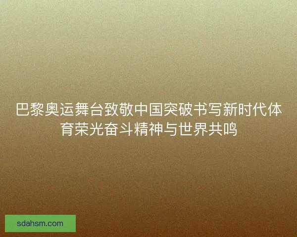 巴黎奥运舞台致敬中国突破书写新时代体育荣光奋斗精神与世界共鸣