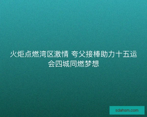 火炬点燃湾区激情 夸父接棒助力十五运会四城同燃梦想