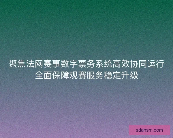 聚焦法网赛事数字票务系统高效协同运行全面保障观赛服务稳定升级