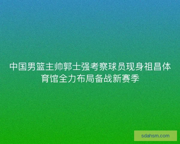 中国男篮主帅郭士强考察球员现身祖昌体育馆全力布局备战新赛季 中国男篮主帅郭士强考察球员现身祖昌体育馆全力布局备战新赛季