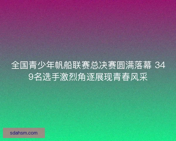 全国青少年帆船联赛总决赛圆满落幕 349名选手激烈角逐展现青春风采