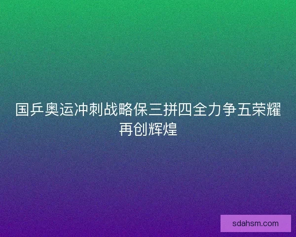 国乒奥运冲刺战略保三拼四全力争五荣耀再创辉煌