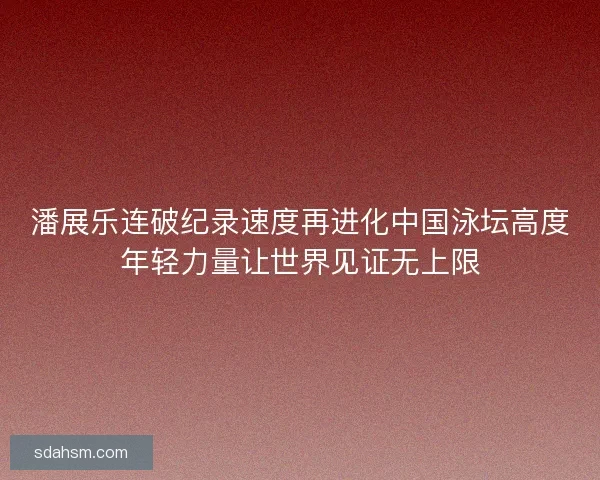 潘展乐连破纪录速度再进化中国泳坛高度年轻力量让世界见证无上限